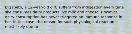 Elizabeth, a 12-year-old girl, suffers from indigestion every time she consumes dairy products like milk and cheese. However, dairy consumption has never triggered an immune response in her. In this case, the reason for such physiological reaction is most likely due to