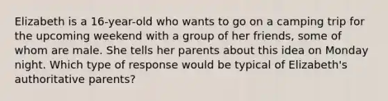 Elizabeth is a 16-year-old who wants to go on a camping trip for the upcoming weekend with a group of her friends, some of whom are male. She tells her parents about this idea on Monday night. Which type of response would be typical of Elizabeth's authoritative parents?