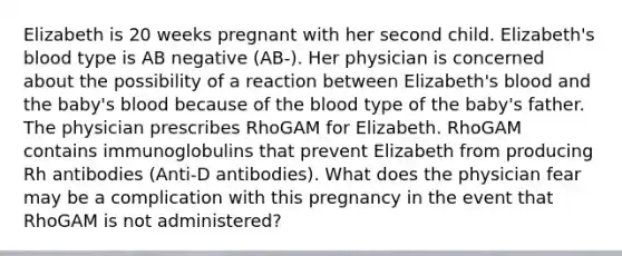 Elizabeth is 20 weeks pregnant with her second child. Elizabeth's blood type is AB negative (AB-). Her physician is concerned about the possibility of a reaction between Elizabeth's blood and the baby's blood because of the blood type of the baby's father. The physician prescribes RhoGAM for Elizabeth. RhoGAM contains immunoglobulins that prevent Elizabeth from producing Rh antibodies (Anti-D antibodies). What does the physician fear may be a complication with this pregnancy in the event that RhoGAM is not administered?