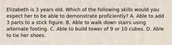 Elizabeth is 3 years old. Which of the following skills would you expect her to be able to demonstrate proficiently? A. Able to add 3 parts to a stick figure. B. Able to walk down stairs using alternate footing. C. Able to build tower of 9 or 10 cubes. D. Able to tie her shoes.