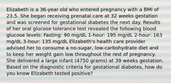 Elizabeth is a 36-year old who entered pregnancy with a BMI of 23.5. She began receiving prenatal care at 32 weeks gestation and was screened for gestational diabetes the next day. Results of her oral glucose tolerance test revealed the following blood glucose levels: Fasting: 90 mg/dL 1-hour: 195 mg/dL 2-hour: 163 mg/dL 3-hour: 135 mg/dL Elizabeth's health care provider advised her to consume a no-sugar, low-carbohydrate diet and to keep her weight gain low throughout the rest of pregnancy. She delivered a large infant (4750 grams) at 39 weeks gestation. Based on the diagnostic criteria for gestational diabetes, how do you know Elizabeth tested positive?