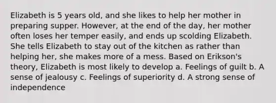 Elizabeth is 5 years old, and she likes to help her mother in preparing supper. However, at the end of the day, her mother often loses her temper easily, and ends up scolding Elizabeth. She tells Elizabeth to stay out of the kitchen as rather than helping her, she makes more of a mess. Based on Erikson's theory, Elizabeth is most likely to develop a. Feelings of guilt b. A sense of jealousy c. Feelings of superiority d. A strong sense of independence