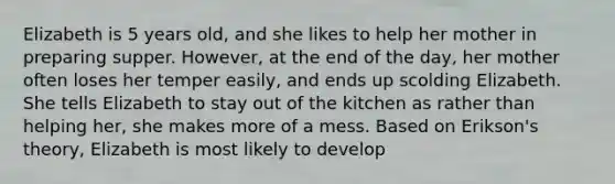 Elizabeth is 5 years old, and she likes to help her mother in preparing supper. However, at the end of the day, her mother often loses her temper easily, and ends up scolding Elizabeth. She tells Elizabeth to stay out of the kitchen as rather than helping her, she makes more of a mess. Based on Erikson's theory, Elizabeth is most likely to develop
