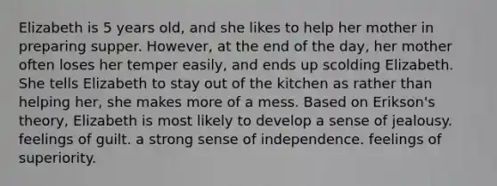 Elizabeth is 5 years old, and she likes to help her mother in preparing supper. However, at the end of the day, her mother often loses her temper easily, and ends up scolding Elizabeth. She tells Elizabeth to stay out of the kitchen as rather than helping her, she makes more of a mess. Based on Erikson's theory, Elizabeth is most likely to develop a sense of jealousy. feelings of guilt. a strong sense of independence. feelings of superiority.