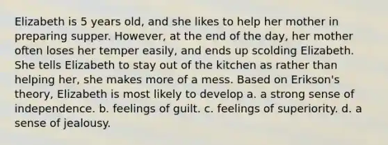 Elizabeth is 5 years old, and she likes to help her mother in preparing supper. However, at the end of the day, her mother often loses her temper easily, and ends up scolding Elizabeth. She tells Elizabeth to stay out of the kitchen as rather than helping her, she makes more of a mess. Based on Erikson's theory, Elizabeth is most likely to develop a. a strong sense of independence. b. feelings of guilt. c. feelings of superiority. d. a sense of jealousy.