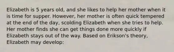 Elizabeth is 5 years old, and she likes to help her mother when it is time for supper. However, her mother is often quick tempered at the end of the day, scolding Elizabeth when she tries to help. Her mother finds she can get things done more quickly if Elizabeth stays out of the way. Based on Erikson's theory, Elizabeth may develop: