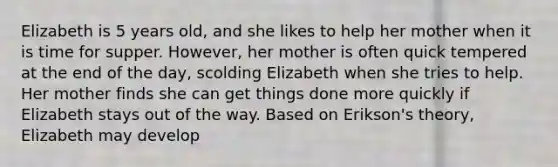 Elizabeth is 5 years old, and she likes to help her mother when it is time for supper. However, her mother is often quick tempered at the end of the day, scolding Elizabeth when she tries to help. Her mother finds she can get things done more quickly if Elizabeth stays out of the way. Based on Erikson's theory, Elizabeth may develop