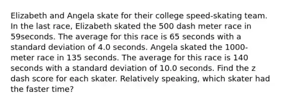 Elizabeth and Angela skate for their college​ speed-skating team. In the last​ race, Elizabeth skated the 500 dash meter race in 59seconds. The average for this race is 65 seconds with a standard deviation of 4.0 seconds. Angela skated the​ 1000-meter race in 135 seconds. The average for this race is 140 seconds with a standard deviation of 10.0 seconds. Find the z dash score for each skater. Relatively​ speaking, which skater had the faster​ time?