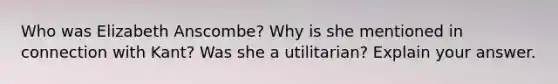 Who was Elizabeth Anscombe? Why is she mentioned in connection with Kant? Was she a utilitarian? Explain your answer.