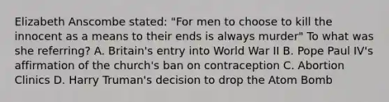 Elizabeth Anscombe stated: "For men to choose to kill the innocent as a means to their ends is always murder" To what was she referring? A. Britain's entry into World War II B. Pope Paul IV's affirmation of the church's ban on contraception C. Abortion Clinics D. Harry Truman's decision to drop the Atom Bomb