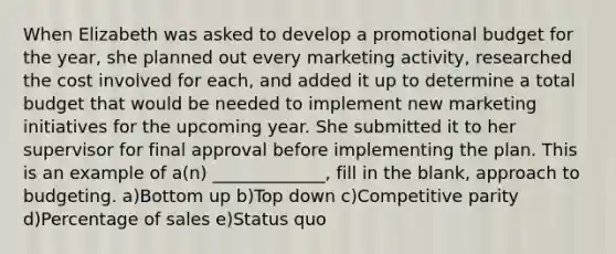 When Elizabeth was asked to develop a promotional budget for the year, she planned out every marketing activity, researched the cost involved for each, and added it up to determine a total budget that would be needed to implement new marketing initiatives for the upcoming year. She submitted it to her supervisor for final approval before implementing the plan. This is an example of a(n) _____________, fill in the blank, approach to budgeting. a)Bottom up b)Top down c)Competitive parity d)Percentage of sales e)Status quo