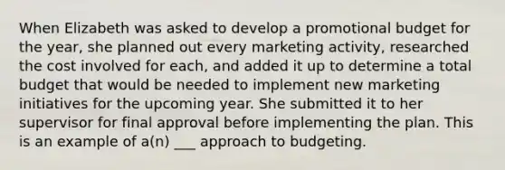 When Elizabeth was asked to develop a promotional budget for the year, she planned out every marketing activity, researched the cost involved for each, and added it up to determine a total budget that would be needed to implement new marketing initiatives for the upcoming year. She submitted it to her supervisor for final approval before implementing the plan. This is an example of a(n) ___ approach to budgeting.