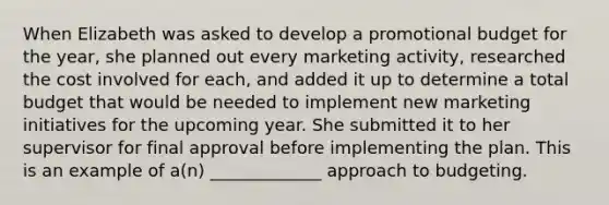 When Elizabeth was asked to develop a promotional budget for the year, she planned out every marketing activity, researched the cost involved for each, and added it up to determine a total budget that would be needed to implement new marketing initiatives for the upcoming year. She submitted it to her supervisor for final approval before implementing the plan. This is an example of a(n) _____________ approach to budgeting.