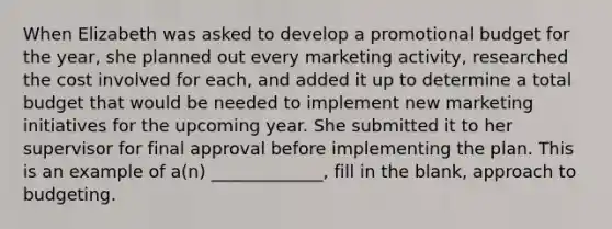 When Elizabeth was asked to develop a promotional budget for the year, she planned out every marketing activity, researched the cost involved for each, and added it up to determine a total budget that would be needed to implement new marketing initiatives for the upcoming year. She submitted it to her supervisor for final approval before implementing the plan. This is an example of a(n) _____________, fill in the blank, approach to budgeting.