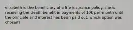 elizabeth is the beneficiary of a life insurance policy. she is receiving the death benefit in payments of 10k per month until the principle and interest has been paid out. which option was chosen?