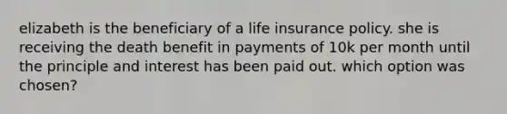 elizabeth is the beneficiary of a life insurance policy. she is receiving the death benefit in payments of 10k per month until the principle and interest has been paid out. which option was chosen?