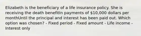 Elizabeth is the beneficiary of a life insurance policy. She is receiving the death benefitIn payments of 10,000 dollars per monthUntil the principal and interest has been paid out. Which option was chosen? - Fixed period - Fixed amount - Life income - Interest only