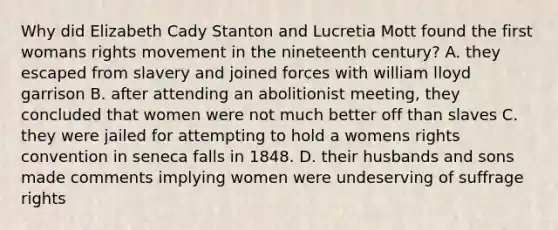 Why did Elizabeth Cady Stanton and Lucretia Mott found the first womans rights movement in the nineteenth century? A. they escaped from slavery and joined forces with william lloyd garrison B. after attending an abolitionist meeting, they concluded that women were not much better off than slaves C. they were jailed for attempting to hold a womens rights convention in seneca falls in 1848. D. their husbands and sons made comments implying women were undeserving of suffrage rights