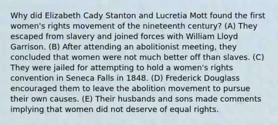 Why did Elizabeth Cady Stanton and Lucretia Mott found the first women's rights movement of the nineteenth century? (A) They escaped from slavery and joined forces with William Lloyd Garrison. (B) After attending an abolitionist meeting, they concluded that women were not much better off than slaves. (C) They were jailed for attempting to hold a women's rights convention in Seneca Falls in 1848. (D) Frederick Douglass encouraged them to leave the abolition movement to pursue their own causes. (E) Their husbands and sons made comments implying that women did not deserve of equal rights.