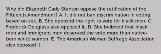 Why did Elizabeth Cady Stanton oppose the ratification of the Fifteenth Amendment? A. It did not ban discrimination in voting based on sex. B. She opposed the right to vote for black men. C. Frederick Douglass also opposed it. D. She believed that black men and immigrant men deserved the vote more than native-born white women. E. The American Woman Suffrage Association also opposed it.