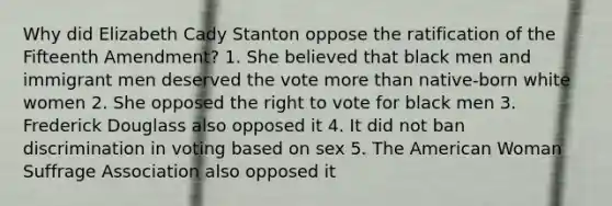 Why did Elizabeth Cady Stanton oppose the ratification of the Fifteenth Amendment? 1. She believed that black men and immigrant men deserved the vote more than native-born white women 2. She opposed the right to vote for black men 3. Frederick Douglass also opposed it 4. It did not ban discrimination in voting based on sex 5. The American Woman Suffrage Association also opposed it