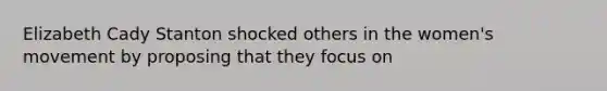 Elizabeth Cady Stanton shocked others in the women's movement by proposing that they focus on