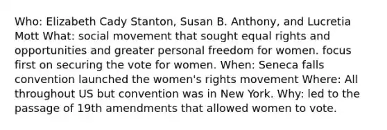 Who: Elizabeth Cady Stanton, Susan B. Anthony, and Lucretia Mott What: social movement that sought equal rights and opportunities and greater personal freedom for women. focus first on securing the vote for women. When: Seneca falls convention launched the women's rights movement Where: All throughout US but convention was in New York. Why: led to the passage of 19th amendments that allowed women to vote.