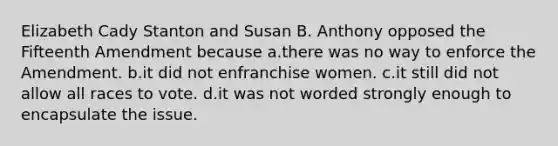 Elizabeth Cady Stanton and Susan B. Anthony opposed the Fifteenth Amendment because a.there was no way to enforce the Amendment. b.it did not enfranchise women. c.it still did not allow all races to vote. d.it was not worded strongly enough to encapsulate the issue.