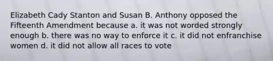 Elizabeth Cady Stanton and Susan B. Anthony opposed the Fifteenth Amendment because a. it was not worded strongly enough b. there was no way to enforce it c. it did not enfranchise women d. it did not allow all races to vote