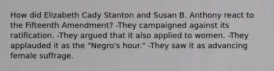 How did Elizabeth Cady Stanton and Susan B. Anthony react to the Fifteenth Amendment? -They campaigned against its ratification. -They argued that it also applied to women. -They applauded it as the "Negro's hour." -They saw it as advancing female suffrage.