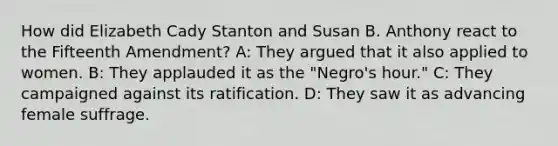 How did Elizabeth Cady Stanton and Susan B. Anthony react to the Fifteenth Amendment? A: They argued that it also applied to women. B: They applauded it as the "Negro's hour." C: They campaigned against its ratification. D: They saw it as advancing female suffrage.