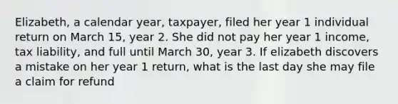 Elizabeth, a calendar year, taxpayer, filed her year 1 individual return on March 15, year 2. She did not pay her year 1 income, tax liability, and full until March 30, year 3. If elizabeth discovers a mistake on her year 1 return, what is the last day she may file a claim for refund