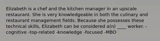 <a href='https://www.questionai.com/knowledge/kgEKSCea5s-elizabeth-i' class='anchor-knowledge'>elizabeth i</a>s a chef and the kitchen manager in an upscale restaurant. She is very knowledgeable in both the culinary and restaurant management fields. Because she possesses these technical skills, Elizabeth can be considered a(n) ____ worker. -cognitive -top-related -knowledge -focused -MBO