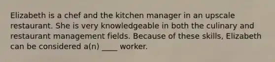 Elizabeth is a chef and the kitchen manager in an upscale restaurant. She is very knowledgeable in both the culinary and restaurant management fields. Because of these skills, Elizabeth can be considered a(n) ____ worker.