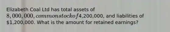 Elizabeth Coal Ltd has total assets of 8,000,000, common stock of4,200,000, and liabilities of 1,200,000. What is the amount for retained earnings?