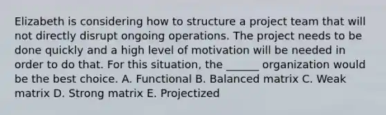 Elizabeth is considering how to structure a project team that will not directly disrupt ongoing operations. The project needs to be done quickly and a high level of motivation will be needed in order to do that. For this situation, the ______ organization would be the best choice. A. Functional B. Balanced matrix C. Weak matrix D. Strong matrix E. Projectized