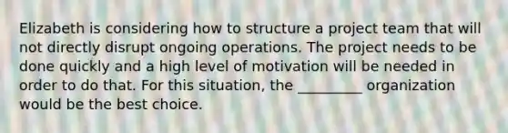 Elizabeth is considering how to structure a project team that will not directly disrupt ongoing operations. The project needs to be done quickly and a high level of motivation will be needed in order to do that. For this situation, the _________ organization would be the best choice.