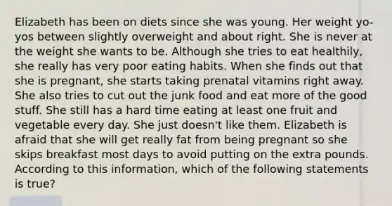 Elizabeth has been on diets since she was young. Her weight yo-yos between slightly overweight and about right. She is never at the weight she wants to be. Although she tries to eat healthily, she really has very poor eating habits. When she finds out that she is pregnant, she starts taking prenatal vitamins right away. She also tries to cut out the junk food and eat more of the good stuff. She still has a hard time eating at least one fruit and vegetable every day. She just doesn't like them. Elizabeth is afraid that she will get really fat from being pregnant so she skips breakfast most days to avoid putting on the extra pounds. According to this information, which of the following statements is true?