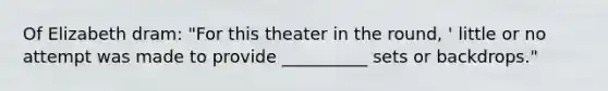 Of Elizabeth dram: "For this theater in the round, ' little or no attempt was made to provide __________ sets or backdrops."