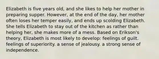 Elizabeth is five years old, and she likes to help her mother in preparing supper. However, at the end of the day, her mother often loses her temper easily, and ends up scolding Elizabeth. She tells Elizabeth to stay out of the kitchen as rather than helping her, she makes more of a mess. Based on Erikson's theory, Elizabeth is most likely to develop: feelings of guilt. feelings of superiority. a sense of jealousy. a strong sense of independence.