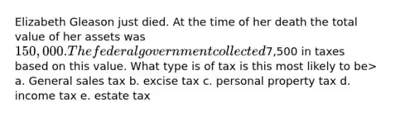 Elizabeth Gleason just died. At the time of her death the total value of her assets was 150,000. The federal government collected7,500 in taxes based on this value. What type is of tax is this most likely to be> a. General sales tax b. excise tax c. personal property tax d. income tax e. estate tax