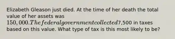 Elizabeth Gleason just died. At the time of her death the total value of her assets was 150,000. The federal government collected7,500 in taxes based on this value. What type of tax is this most likely to be?