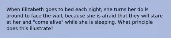 When Elizabeth goes to bed each night, she turns her dolls around to face the wall, because she is afraid that they will stare at her and "come alive" while she is sleeping. What principle does this illustrate?