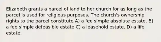 Elizabeth grants a parcel of land to her church for as long as the parcel is used for religious purposes. The church's ownership rights to the parcel constitute A) a fee simple absolute estate. B) a fee simple defeasible estate C) a leasehold estate. D) a life estate.