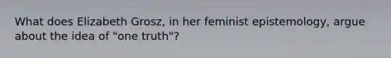 What does Elizabeth Grosz, in her feminist epistemology, argue about the idea of "one truth"?