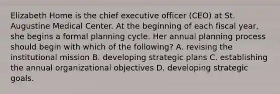 Elizabeth Home is the chief executive officer (CEO) at St. Augustine Medical Center. At the beginning of each fiscal year, she begins a formal planning cycle. Her annual planning process should begin with which of the following? A. revising the institutional mission B. developing strategic plans C. establishing the annual organizational objectives D. developing strategic goals.