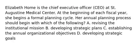 Elizabeth Home is the chief executive officer (CEO) at St. Augustine Medical Center. At the beginning of each fiscal year, she begins a formal planning cycle. Her annual planning process should begin with which of the following? A. revising the institutional mission B. developing strategic plans C. establishing the annual organizational objectives D. developing strategic goals