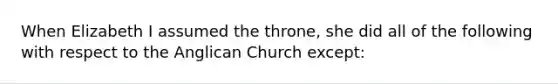 When Elizabeth I assumed the throne, she did all of the following with respect to the Anglican Church except: