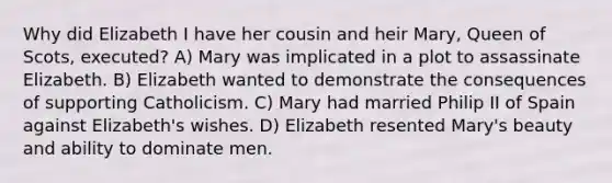 Why did Elizabeth I have her cousin and heir Mary, Queen of Scots, executed? A) Mary was implicated in a plot to assassinate Elizabeth. B) Elizabeth wanted to demonstrate the consequences of supporting Catholicism. C) Mary had married Philip II of Spain against Elizabeth's wishes. D) Elizabeth resented Mary's beauty and ability to dominate men.