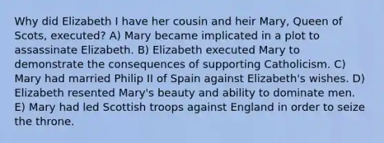 Why did Elizabeth I have her cousin and heir Mary, Queen of Scots, executed? A) Mary became implicated in a plot to assassinate Elizabeth. B) Elizabeth executed Mary to demonstrate the consequences of supporting Catholicism. C) Mary had married Philip II of Spain against Elizabeth's wishes. D) Elizabeth resented Mary's beauty and ability to dominate men. E) Mary had led Scottish troops against England in order to seize the throne.